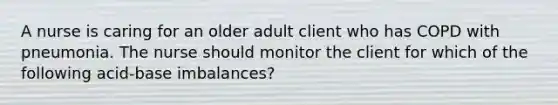 A nurse is caring for an older adult client who has COPD with pneumonia. The nurse should monitor the client for which of the following acid-base imbalances?