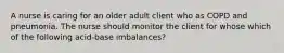 A nurse is caring for an older adult client who as COPD and pneumonia. The nurse should monitor the client for whose which of the following acid-base imbalances?