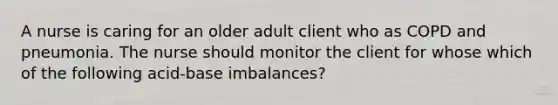 A nurse is caring for an older adult client who as COPD and pneumonia. The nurse should monitor the client for whose which of the following acid-base imbalances?