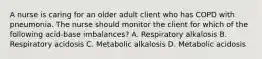 A nurse is caring for an older adult client who has COPD with pneumonia. The nurse should monitor the client for which of the following acid-base imbalances? A. Respiratory alkalosis B. Respiratory acidosis C. Metabolic alkalosis D. Metabolic acidosis