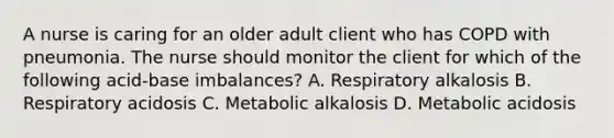 A nurse is caring for an older adult client who has COPD with pneumonia. The nurse should monitor the client for which of the following acid-base imbalances? A. Respiratory alkalosis B. Respiratory acidosis C. Metabolic alkalosis D. Metabolic acidosis