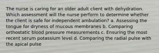 The nurse is caring for an older adult client with dehydration. Which assessment will the nurse perform to determine whether the client is safe for independent ambulation? a. Assessing the tongue for dryness of mucous membranes b. Comparing orthostatic blood pressure measurements c. Ensuring the most recent serum potassium level d. Comparing the radial pulse with the apical pulse