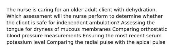 The nurse is caring for an older adult client with dehydration. Which assessment will the nurse perform to determine whether the client is safe for independent ambulation? Assessing the tongue for dryness of mucous membranes Comparing orthostatic blood pressure measurements Ensuring the most recent serum potassium level Comparing the radial pulse with the apical pulse