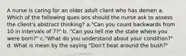 A nurse is caring for an older adult client who has demen a. Which of the following ques ons should the nurse ask to assess the client's abstract thinking? a."Can you count backwards from 10 in intervals of 7?" b. "Can you tell me the state where you were born?" c."What do you understand about your condition?" d. What is mean by the saying "Don't beat around the bush?"