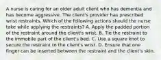 A nurse is caring for an older adult client who has dementia and has become aggressive. The client's provider has prescribed wrist restraints. Which of the following actions should the nurse take while applying the restraints? A. Apply the padded portion of the restraint around the client's wrist. B. Tie the restraint to the immobile part of the client's bed. C. Use a square knot to secure the restraint to the client's wrist. D. Ensure that one finger can be inserted between the restraint and the client's skin.