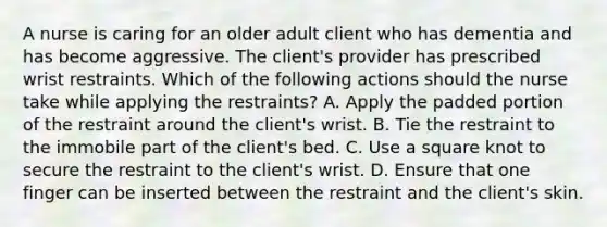 A nurse is caring for an older adult client who has dementia and has become aggressive. The client's provider has prescribed wrist restraints. Which of the following actions should the nurse take while applying the restraints? A. Apply the padded portion of the restraint around the client's wrist. B. Tie the restraint to the immobile part of the client's bed. C. Use a square knot to secure the restraint to the client's wrist. D. Ensure that one finger can be inserted between the restraint and the client's skin.