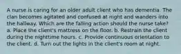 A nurse is caring for an older adult client who has dementia. The clan becomes agitated and confused at night and wanders into the hallway. Which are the falling action should the nurse take? a. Place the client's mattress on the floor. b. Restrain the client during the nighttime hours. c. Provide continuous orientation to the client. d. Turn out the lights in the client's room at night.