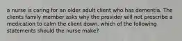 a nurse is caring for an older adult client who has dementia. The clients family member asks why the provider will not prescribe a medication to calm the client down. which of the following statements should the nurse make?