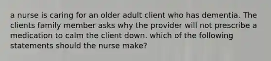 a nurse is caring for an older adult client who has dementia. The clients family member asks why the provider will not prescribe a medication to calm the client down. which of the following statements should the nurse make?