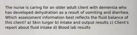 The nurse is caring for an older adult client with dementia who has developed dehydration as a result of vomiting and diarrhea. Which assessment information best reflects the fluid balance of this client? a) Skin turgor b) Intake and output results c) Client's report about fluid intake d) Blood lab results