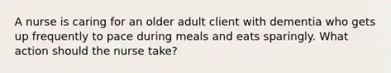 A nurse is caring for an older adult client with dementia who gets up frequently to pace during meals and eats sparingly. What action should the nurse take?