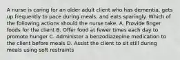 A nurse is caring for an older adult client who has dementia, gets up frequently to pace during meals, and eats sparingly. Which of the following actions should the nurse take. A. Provide finger foods for the client B. Offer food at fewer times each day to promote hunger C. Administer a benzodiazepine medication to the client before meals D. Assist the client to sit still during meals using soft restraints