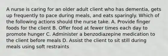 A nurse is caring for an older adult client who has dementia, gets up frequently to pace during meals, and eats sparingly. Which of the following actions should the nurse take. A. Provide finger foods for the client B. Offer food at fewer times each day to promote hunger C. Administer a benzodiazepine medication to the client before meals D. Assist the client to sit still during meals using soft restraints