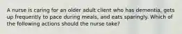 A nurse is caring for an older adult client who has dementia, gets up frequently to pace during meals, and eats sparingly. Which of the following actions should the nurse take?