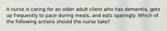 A nurse is caring for an older adult client who has dementia, gets up frequently to pace during meals, and eats sparingly. Which of the following actions should the nurse take?