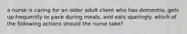 a nurse is caring for an older adult client who has dementia, gets up frequently to pace during meals, and eats sparingly. which of the following actions should the nurse take?