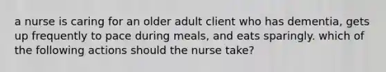 a nurse is caring for an older adult client who has dementia, gets up frequently to pace during meals, and eats sparingly. which of the following actions should the nurse take?