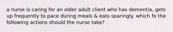 a nurse is caring for an older adult client who has dementia, gets up frequently to pace during meals & eats sparingly. which fo the following actions should the nurse take?