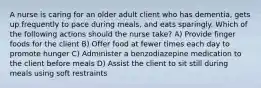 A nurse is caring for an older adult client who has dementia, gets up frequently to pace during meals, and eats sparingly. Which of the following actions should the nurse take? A) Provide finger foods for the client B) Offer food at fewer times each day to promote hunger C) Administer a benzodiazepine medication to the client before meals D) Assist the client to sit still during meals using soft restraints