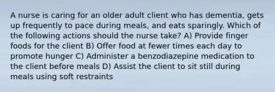 A nurse is caring for an older adult client who has dementia, gets up frequently to pace during meals, and eats sparingly. Which of the following actions should the nurse take? A) Provide finger foods for the client B) Offer food at fewer times each day to promote hunger C) Administer a benzodiazepine medication to the client before meals D) Assist the client to sit still during meals using soft restraints