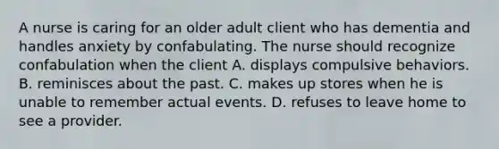 A nurse is caring for an older adult client who has dementia and handles anxiety by confabulating. The nurse should recognize confabulation when the client A. displays compulsive behaviors. B. reminisces about the past. C. makes up stores when he is unable to remember actual events. D. refuses to leave home to see a provider.