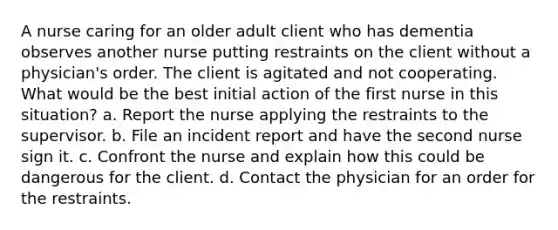 A nurse caring for an older adult client who has dementia observes another nurse putting restraints on the client without a physician's order. The client is agitated and not cooperating. What would be the best initial action of the first nurse in this situation? a. Report the nurse applying the restraints to the supervisor. b. File an incident report and have the second nurse sign it. c. Confront the nurse and explain how this could be dangerous for the client. d. Contact the physician for an order for the restraints.