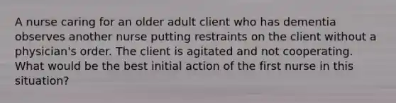 A nurse caring for an older adult client who has dementia observes another nurse putting restraints on the client without a physician's order. The client is agitated and not cooperating. What would be the best initial action of the first nurse in this situation?