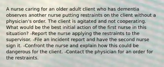 A nurse caring for an older adult client who has dementia observes another nurse putting restraints on the client without a physician's order. The client is agitated and not cooperating. What would be the best initial action of the first nurse in this situation? -Report the nurse applying the restraints to the supervisor. -File an incident report and have the second nurse sign it. -Confront the nurse and explain how this could be dangerous for the client. -Contact the physician for an order for the restraints.