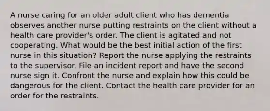 A nurse caring for an older adult client who has dementia observes another nurse putting restraints on the client without a health care provider's order. The client is agitated and not cooperating. What would be the best initial action of the first nurse in this situation? Report the nurse applying the restraints to the supervisor. File an incident report and have the second nurse sign it. Confront the nurse and explain how this could be dangerous for the client. Contact the health care provider for an order for the restraints.