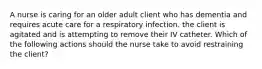 A nurse is caring for an older adult client who has dementia and requires acute care for a respiratory infection. the client is agitated and is attempting to remove their IV catheter. Which of the following actions should the nurse take to avoid restraining the client?