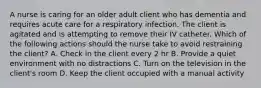 A nurse is caring for an older adult client who has dementia and requires acute care for a respiratory infection. The client is agitated and is attempting to remove their IV catheter. Which of the following actions should the nurse take to avoid restraining the client? A. Check in the client every 2 hr B. Provide a quiet environment with no distractions C. Turn on the television in the client's room D. Keep the client occupied with a manual activity