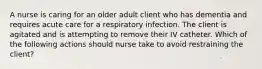 A nurse is caring for an older adult client who has dementia and requires acute care for a respiratory infection. The client is agitated and is attempting to remove their IV catheter. Which of the following actions should nurse take to avoid restraining the client?