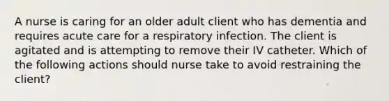 A nurse is caring for an older adult client who has dementia and requires acute care for a respiratory infection. The client is agitated and is attempting to remove their IV catheter. Which of the following actions should nurse take to avoid restraining the client?