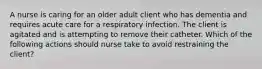 A nurse is caring for an older adult client who has dementia and requires acute care for a respiratory infection. The client is agitated and is attempting to remove their catheter. Which of the following actions should nurse take to avoid restraining the client?