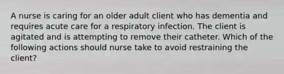 A nurse is caring for an older adult client who has dementia and requires acute care for a respiratory infection. The client is agitated and is attempting to remove their catheter. Which of the following actions should nurse take to avoid restraining the client?