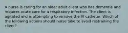 A nurse is caring for an older adult client who has dementia and requires acute care for a respiratory infection. The client is agitated and is attempting to remove the IV catheter. Which of the following actions should nurse take to avoid restraining the client?