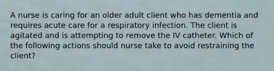 A nurse is caring for an older adult client who has dementia and requires acute care for a respiratory infection. The client is agitated and is attempting to remove the IV catheter. Which of the following actions should nurse take to avoid restraining the client?