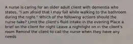 A nurse is caring for an older adult client with dementia who states, "I am afraid that I may fall while walking to the bathroom during the night." Which of the following actions should the nurse take? Limit the client's fluid intake in the evening Place a brief on the client for night Leave a nightlight on in the client's room Remind the client to call the nurse when they have any needs