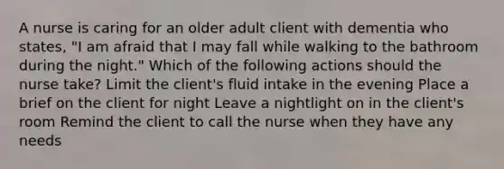 A nurse is caring for an older adult client with dementia who states, "I am afraid that I may fall while walking to the bathroom during the night." Which of the following actions should the nurse take? Limit the client's fluid intake in the evening Place a brief on the client for night Leave a nightlight on in the client's room Remind the client to call the nurse when they have any needs