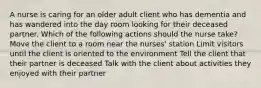 A nurse is caring for an older adult client who has dementia and has wandered into the day room looking for their deceased partner. Which of the following actions should the nurse take? Move the client to a room near the nurses' station Limit visitors until the client is oriented to the environment Tell the client that their partner is deceased Talk with the client about activities they enjoyed with their partner