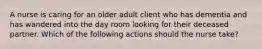 A nurse is caring for an older adult client who has dementia and has wandered into the day room looking for their deceased partner. Which of the following actions should the nurse take?