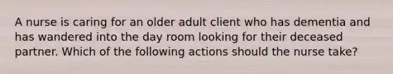 A nurse is caring for an older adult client who has dementia and has wandered into the day room looking for their deceased partner. Which of the following actions should the nurse take?