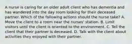 A nurse is caring for an older adult client who has dementia and has wandered into the day room looking for their deceased partner. Which of the following actions should the nurse take? A. Move the client to a room near the nurses' station. B. Limit visitors until the client is oriented to the environment. C. Tell the client that their partner is deceased. D. Talk with the client about activities they enjoyed with their partner.