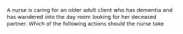 A nurse is caring for an older adult client who has dementia and has wandered into the day room looking for her deceased partner. Which of the following actions should the nurse take