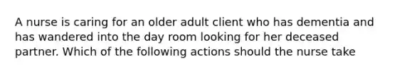 A nurse is caring for an older adult client who has dementia and has wandered into the day room looking for her deceased partner. Which of the following actions should the nurse take