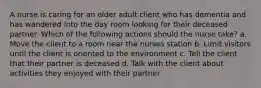 A nurse is caring for an older adult client who has dementia and has wandered into the day room looking for their deceased partner. Which of the following actions should the nurse take? a. Move the client to a room near the nurses station b. Limit visitors until the client is oriented to the environment c. Tell the client that their partner is deceased d. Talk with the client about activities they enjoyed with their partner