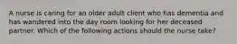 A nurse is caring for an older adult client who has dementia and has wandered into the day room looking for her deceased partner. Which of the following actions should the nurse take?