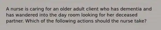 A nurse is caring for an older adult client who has dementia and has wandered into the day room looking for her deceased partner. Which of the following actions should the nurse take?