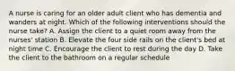 A nurse is caring for an older adult client who has dementia and wanders at night. Which of the following interventions should the nurse take? A. Assign the client to a quiet room away from the nurses' station B. Elevate the four side rails on the client's bed at night time C. Encourage the client to rest during the day D. Take the client to the bathroom on a regular schedule