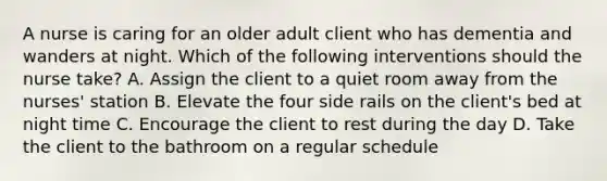 A nurse is caring for an older adult client who has dementia and wanders at night. Which of the following interventions should the nurse take? A. Assign the client to a quiet room away from the nurses' station B. Elevate the four side rails on the client's bed at night time C. Encourage the client to rest during the day D. Take the client to the bathroom on a regular schedule